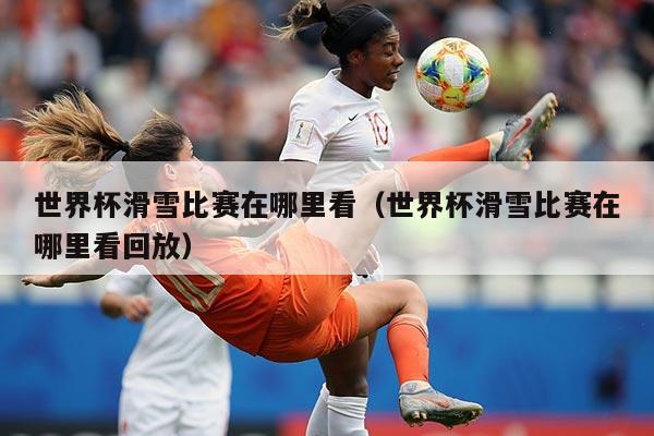 世界杯滑雪比赛在哪里看(世界杯滑雪比赛在哪里看回放)