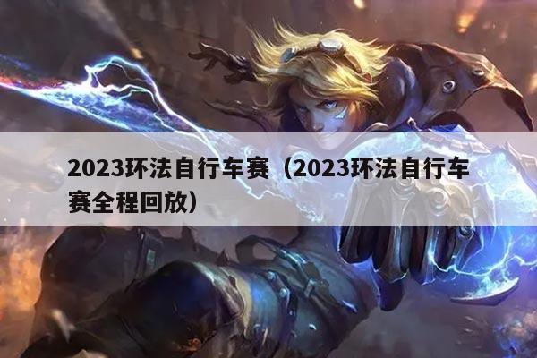 2023环法自行车赛（2023环法自行车赛全程回放）