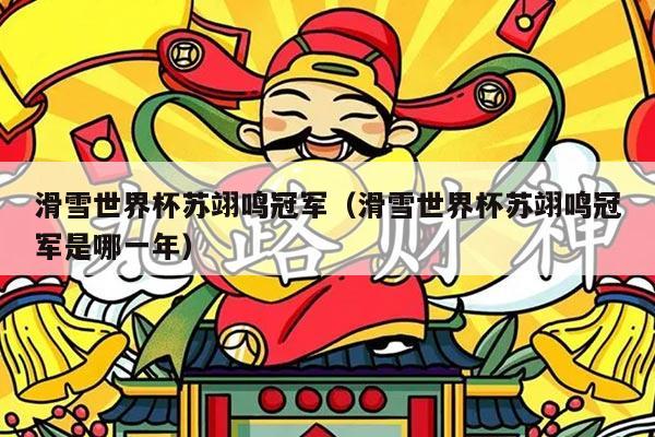 滑雪世界杯苏翊鸣冠军（滑雪世界杯苏翊鸣冠军是哪一年）