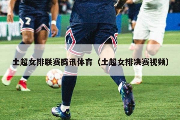 土超女排联赛腾讯体育（土超女排决赛视频）