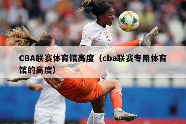 CBA联赛体育馆高度（cba联赛专用体育馆的高度）