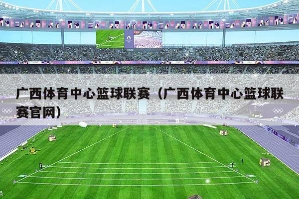 广西体育中心篮球联赛（广西体育中心篮球联赛官网）