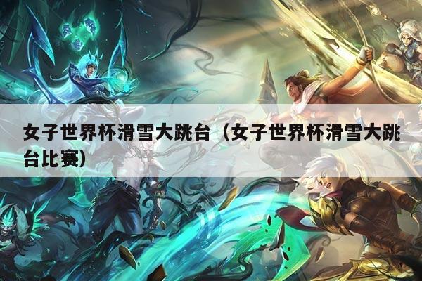 女子世界杯滑雪大跳台（女子世界杯滑雪大跳台比赛）