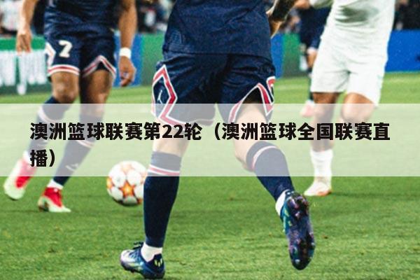 澳洲篮球联赛第22轮（澳洲篮球全国联赛直播）