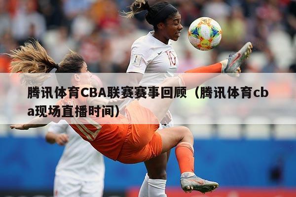 腾讯体育CBA联赛赛事回顾（腾讯体育cba现场直播时间）