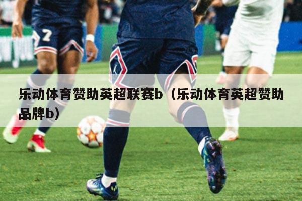 乐动体育赞助英超联赛b（乐动体育英超赞助品牌b）