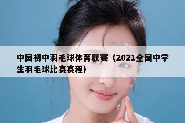 中国初中羽毛球体育联赛（2021全国中学生羽毛球比赛赛程）