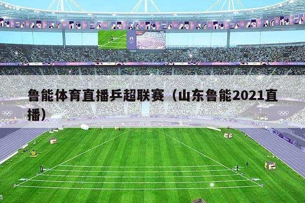 鲁能体育直播乒超联赛（山东鲁能2021直播）