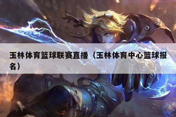 玉林体育篮球联赛直播（玉林体育中心篮球报名）