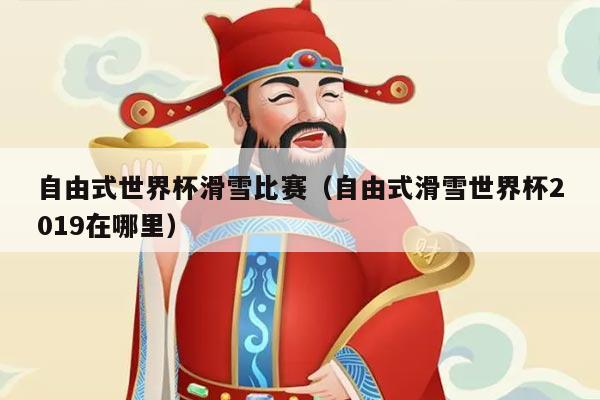 自由式世界杯滑雪比赛（自由式滑雪世界杯2019在哪里）