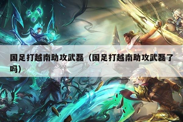 国足打越南助攻武磊（国足打越南助攻武磊了吗）